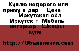 Куплю недорого или приму в дар. › Цена ­ 1 000 - Иркутская обл., Иркутск г. Мебель, интерьер » Шкафы, купе   